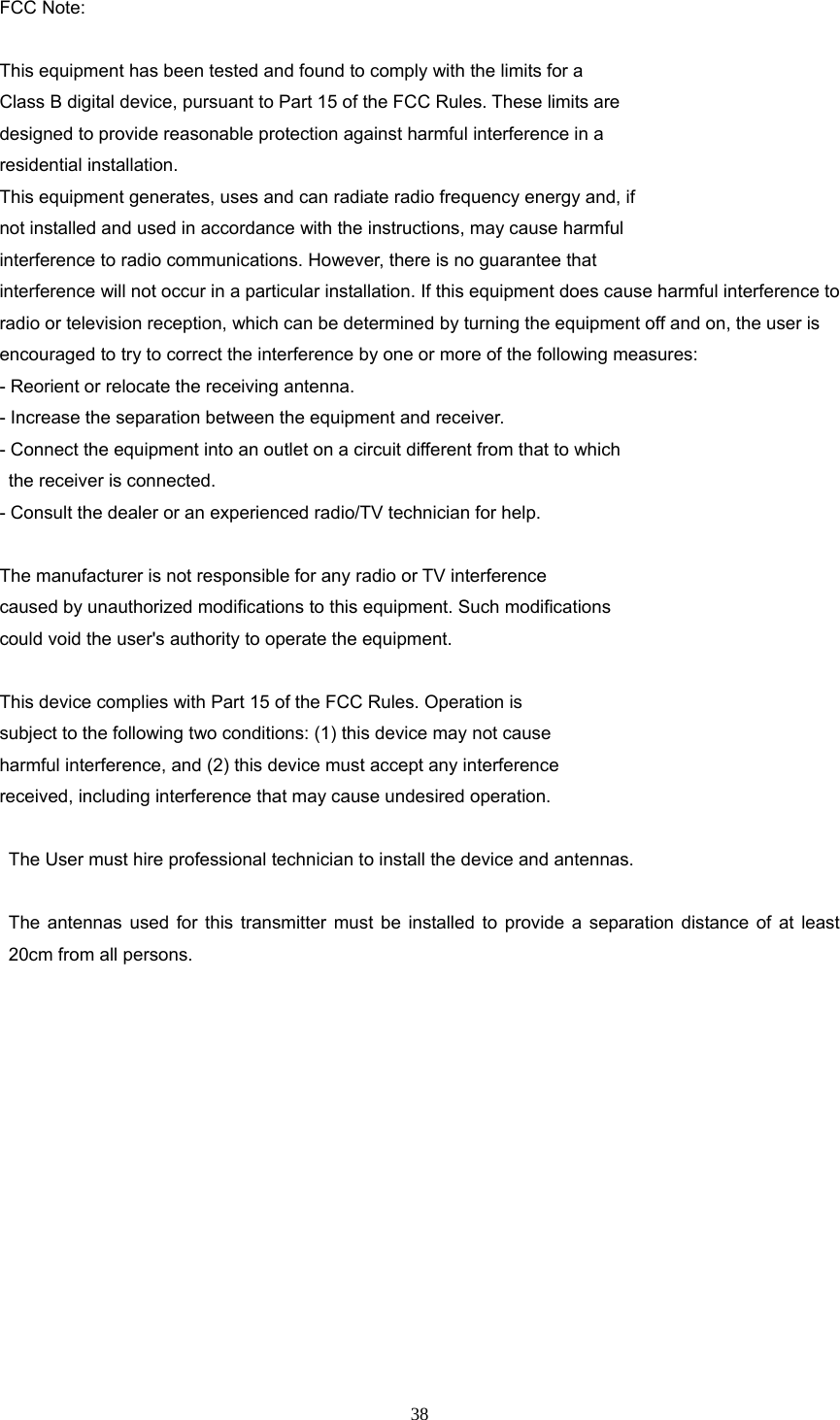 38 FCC Note:    This equipment has been tested and found to comply with the limits for a Class B digital device, pursuant to Part 15 of the FCC Rules. These limits are designed to provide reasonable protection against harmful interference in a residential installation. This equipment generates, uses and can radiate radio frequency energy and, if not installed and used in accordance with the instructions, may cause harmful interference to radio communications. However, there is no guarantee that interference will not occur in a particular installation. If this equipment does cause harmful interference to radio or television reception, which can be determined by turning the equipment off and on, the user is encouraged to try to correct the interference by one or more of the following measures: - Reorient or relocate the receiving antenna. - Increase the separation between the equipment and receiver. - Connect the equipment into an outlet on a circuit different from that to which the receiver is connected. - Consult the dealer or an experienced radio/TV technician for help.  The manufacturer is not responsible for any radio or TV interference caused by unauthorized modifications to this equipment. Such modifications could void the user&apos;s authority to operate the equipment.  This device complies with Part 15 of the FCC Rules. Operation is   subject to the following two conditions: (1) this device may not cause   harmful interference, and (2) this device must accept any interference   received, including interference that may cause undesired operation.      The User must hire professional technician to install the device and antennas.   The antennas used for this transmitter must be installed to provide a separation distance of at least 20cm from all persons.  