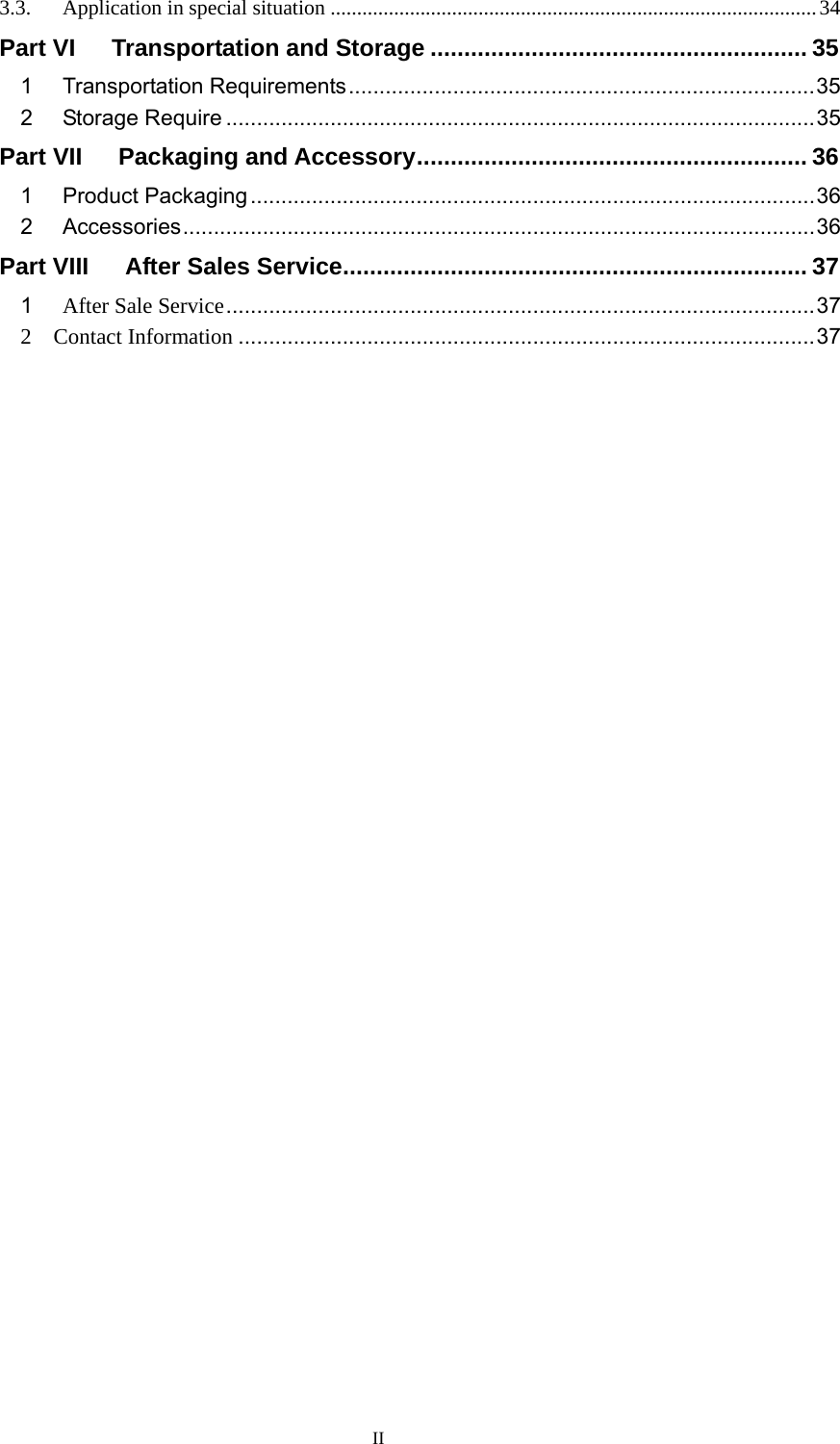 II 3.3.Application in special situation ............................................................................................ 34Part VI   Transportation and Storage ........................................................ 351Transportation Requirements ............................................................................ 352Storage Require ................................................................................................ 35Part VII   Packaging and Accessory ..........................................................  361Product Packaging ............................................................................................ 362Accessories ....................................................................................................... 36Part VIII      After Sales Service ..................................................................... 371After Sale Service ................................................................................................ 372  Contact Information .............................................................................................. 37 