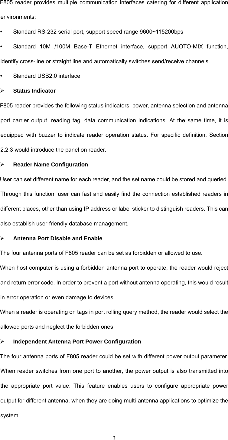 3 F805 reader provides multiple communication interfaces catering for different application environments:  y  Standard RS-232 serial port, support speed range 9600~115200bps y  Standard 10M /100M Base-T Ethernet interface, support AUOTO-MIX function, identify cross-line or straight line and automatically switches send/receive channels.   y  Standard USB2.0 interface ¾ Status Indicator F805 reader provides the following status indicators: power, antenna selection and antenna port carrier output, reading tag, data communication indications. At the same time, it is equipped with buzzer to indicate reader operation status. For specific definition, Section 2.2.3 would introduce the panel on reader.   ¾ Reader Name Configuration   User can set different name for each reader, and the set name could be stored and queried. Through this function, user can fast and easily find the connection established readers in different places, other than using IP address or label sticker to distinguish readers. This can also establish user-friendly database management. ¾ Antenna Port Disable and Enable The four antenna ports of F805 reader can be set as forbidden or allowed to use.   When host computer is using a forbidden antenna port to operate, the reader would reject and return error code. In order to prevent a port without antenna operating, this would result in error operation or even damage to devices. When a reader is operating on tags in port rolling query method, the reader would select the allowed ports and neglect the forbidden ones.   ¾ Independent Antenna Port Power Configuration The four antenna ports of F805 reader could be set with different power output parameter. When reader switches from one port to another, the power output is also transmitted into the appropriate port value. This feature enables users to configure appropriate power output for different antenna, when they are doing multi-antenna applications to optimize the system.  