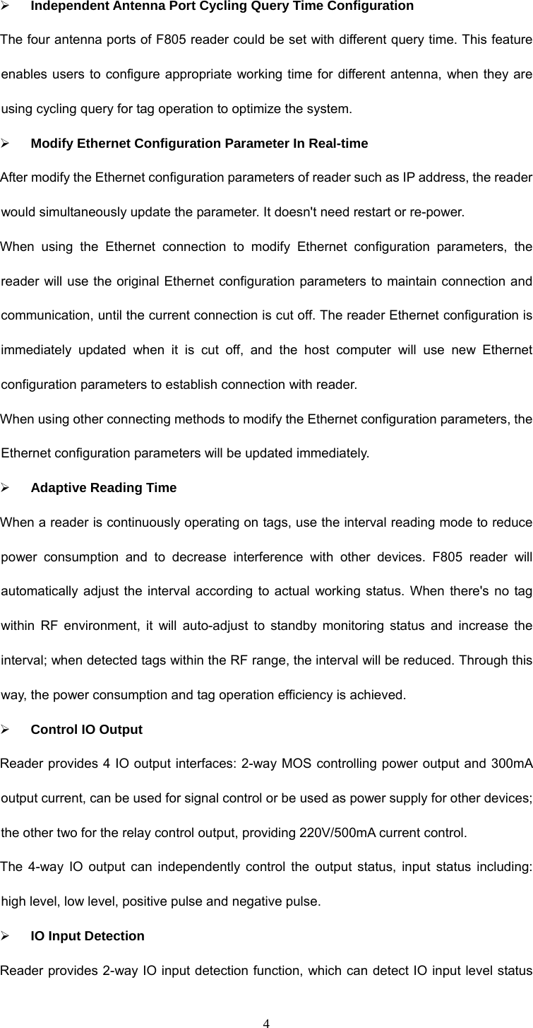 4 ¾ Independent Antenna Port Cycling Query Time Configuration The four antenna ports of F805 reader could be set with different query time. This feature enables users to configure appropriate working time for different antenna, when they are using cycling query for tag operation to optimize the system.   ¾ Modify Ethernet Configuration Parameter In Real-time After modify the Ethernet configuration parameters of reader such as IP address, the reader would simultaneously update the parameter. It doesn&apos;t need restart or re-power.   When using the Ethernet connection to modify Ethernet configuration parameters, the reader will use the original Ethernet configuration parameters to maintain connection and communication, until the current connection is cut off. The reader Ethernet configuration is immediately updated when it is cut off, and the host computer will use new Ethernet configuration parameters to establish connection with reader.   When using other connecting methods to modify the Ethernet configuration parameters, the Ethernet configuration parameters will be updated immediately.   ¾ Adaptive Reading Time When a reader is continuously operating on tags, use the interval reading mode to reduce power consumption and to decrease interference with other devices. F805 reader will automatically adjust the interval according to actual working status. When there&apos;s no tag within RF environment, it will auto-adjust to standby monitoring status and increase the interval; when detected tags within the RF range, the interval will be reduced. Through this way, the power consumption and tag operation efficiency is achieved.   ¾ Control IO Output Reader provides 4 IO output interfaces: 2-way MOS controlling power output and 300mA output current, can be used for signal control or be used as power supply for other devices; the other two for the relay control output, providing 220V/500mA current control. The 4-way IO output can independently control the output status, input status including: high level, low level, positive pulse and negative pulse.   ¾ IO Input Detection Reader provides 2-way IO input detection function, which can detect IO input level status 