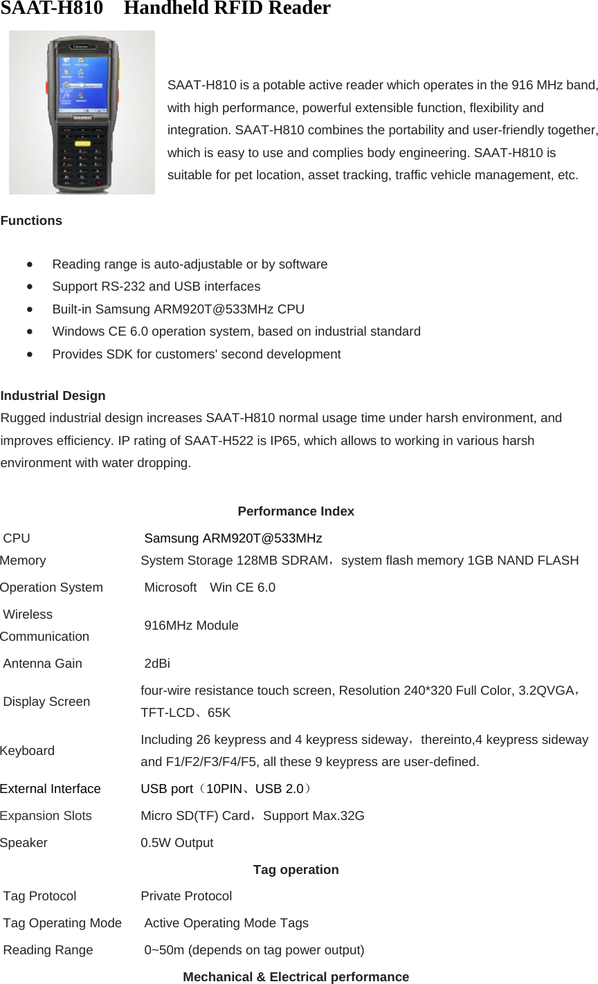 SAAT-H810  Handheld RFID Reader    SAAT-H810 is a potable active reader which operates in the 916 MHz band, with high performance, powerful extensible function, flexibility and integration. SAAT-H810 combines the portability and user-friendly together, which is easy to use and complies body engineering. SAAT-H810 is suitable for pet location, asset tracking, traffic vehicle management, etc.  Functions  Reading range is auto-adjustable or by software  Support RS-232 and USB interfaces  Built-in Samsung ARM920T@533MHz CPU  Windows CE 6.0 operation system, based on industrial standard  Provides SDK for customers&apos; second development Industrial Design Rugged industrial design increases SAAT-H810 normal usage time under harsh environment, and improves efficiency. IP rating of SAAT-H522 is IP65, which allows to working in various harsh environment with water dropping.  Performance Index  CPU   Memory  Samsung ARM920T@533MHz System Storage 128MB SDRAM，system flash memory 1GB NAND FLASH Operation System    Microsoft    Win CE 6.0  Wireless Communication   916MHz Module  Antenna Gain   2dBi  Display Screen  four-wire resistance touch screen, Resolution 240*320 Full Color, 3.2QVGA， TFT-LCD、65K Keyboard  Including 26 keypress and 4 keypress sideway，thereinto,4 keypress sideway and F1/F2/F3/F4/F5, all these 9 keypress are user-defined.   External Interface  USB port（10PIN、USB 2.0） Expansion Slots Micro SD(TF) Card，Support Max.32G Speaker 0.5W Output Tag operation  Tag Protocol  Private Protocol  Tag Operating Mode   Active Operating Mode Tags  Reading Range   0~50m (depends on tag power output) Mechanical &amp; Electrical performance 