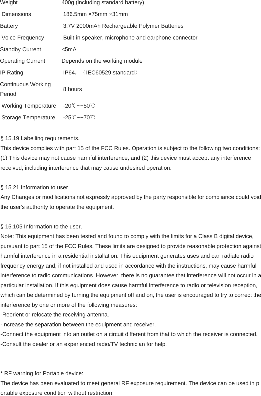 Weight   400g (including standard battery)  Dimensions    186.5mm ×75mm ×31mm Battery   3.7V 2000mAh Rechargeable Polymer Batteries  Voice Frequency    Built-in speaker, microphone and earphone connector Standby Current  &lt;5mA Operating Current  Depends on the working module IP Rating   IP64，（IEC60529 standard） Continuous Working Period   8 hours  Working Temperature   -20℃~+50℃  Storage Temperature   -25℃~+70℃  § 15.19 Labelling requirements. This device complies with part 15 of the FCC Rules. Operation is subject to the following two conditions: (1) This device may not cause harmful interference, and (2) this device must accept any interference received, including interference that may cause undesired operation.  § 15.21 Information to user. Any Changes or modifications not expressly approved by the party responsible for compliance could void the user&apos;s authority to operate the equipment.  § 15.105 Information to the user. Note: This equipment has been tested and found to comply with the limits for a Class B digital device, pursuant to part 15 of the FCC Rules. These limits are designed to provide reasonable protection against harmful interference in a residential installation. This equipment generates uses and can radiate radio frequency energy and, if not installed and used in accordance with the instructions, may cause harmful interference to radio communications. However, there is no guarantee that interference will not occur in a particular installation. If this equipment does cause harmful interference to radio or television reception, which can be determined by turning the equipment off and on, the user is encouraged to try to correct the interference by one or more of the following measures: -Reorient or relocate the receiving antenna. -Increase the separation between the equipment and receiver. -Connect the equipment into an outlet on a circuit different from that to which the receiver is connected. -Consult the dealer or an experienced radio/TV technician for help.   * RF warning for Portable device: The device has been evaluated to meet general RF exposure requirement. The device can be used in portable exposure condition without restriction.    