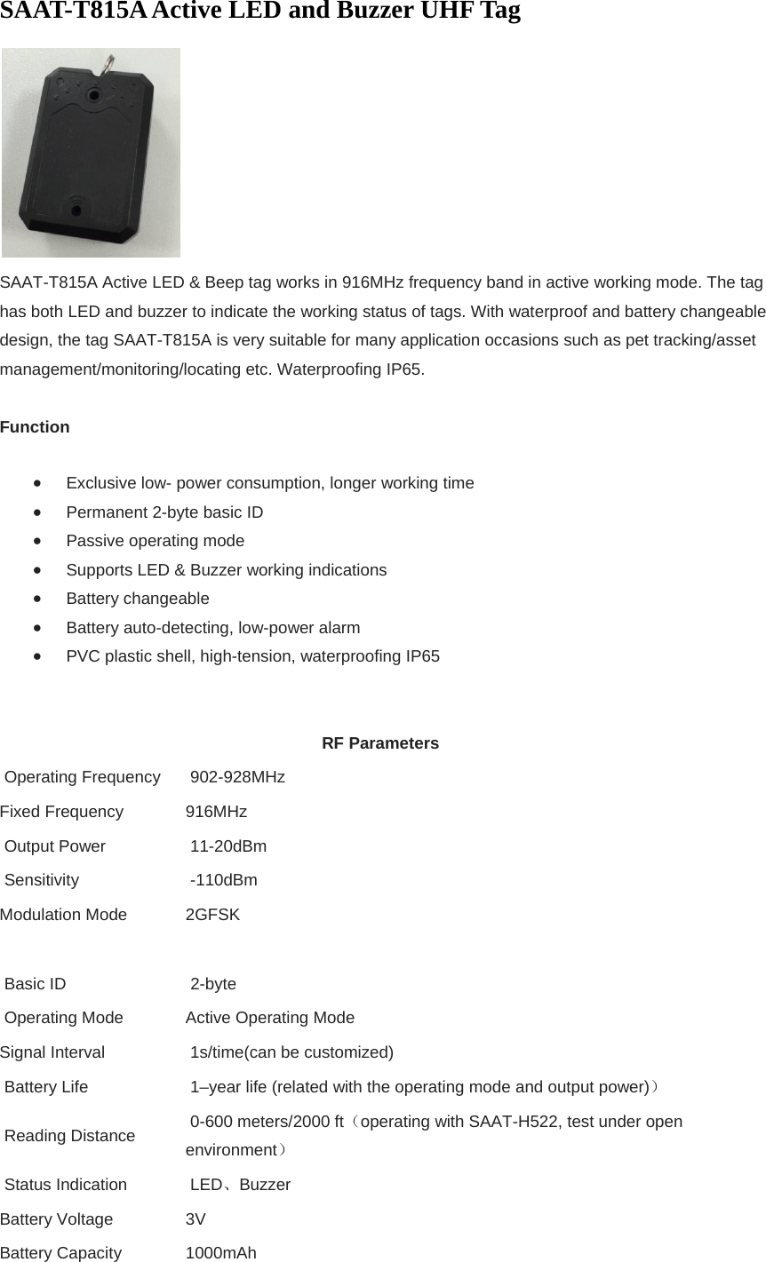 SAAT-T815A Active LED and Buzzer UHF Tag  SAAT-T815A Active LED &amp; Beep tag works in 916MHz frequency band in active working mode. The tag has both LED and buzzer to indicate the working status of tags. With waterproof and battery changeable design, the tag SAAT-T815A is very suitable for many application occasions such as pet tracking/asset management/monitoring/locating etc. Waterproofing IP65.  Function  Exclusive low- power consumption, longer working time  Permanent 2-byte basic ID  Passive operating mode  Supports LED &amp; Buzzer working indications  Battery changeable  Battery auto-detecting, low-power alarm  PVC plastic shell, high-tension, waterproofing IP65  RF Parameters  Operating Frequency   902-928MHz     Fixed Frequency  916MHz  Output Power    11-20dBm  Sensitivity   -110dBm Modulation Mode  2GFSK   Basic ID    2-byte   Operating Mode  Active Operating Mode Signal Interval   1s/time(can be customized)  Battery Life    1–year life (related with the operating mode and output power)）  Reading Distance    0-600 meters/2000 ft（operating with SAAT-H522, test under open environment）  Status Indication   LED、Buzzer Battery Voltage  3V Battery Capacity  1000mAh 