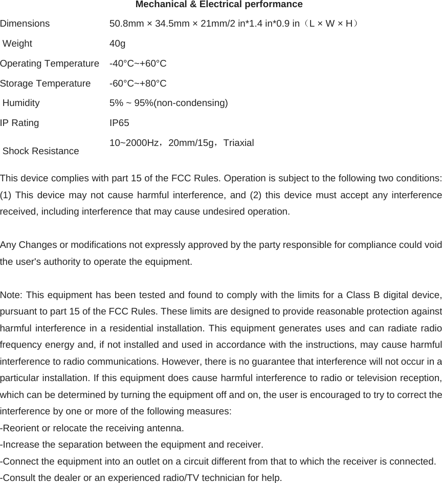 Mechanical &amp; Electrical performance Dimensions    50.8mm × 34.5mm × 21mm/2 in*1.4 in*0.9 in（L × W × H）  Weight    40g Operating Temperature    -40°C~+60°C Storage Temperature   -60°C~+80°C  Humidity    5% ~ 95%(non-condensing) IP Rating    IP65  Shock Resistance    10~2000Hz，20mm/15g，Triaxial  This device complies with part 15 of the FCC Rules. Operation is subject to the following two conditions: (1) This device may not cause harmful interference, and (2) this device must accept any interference received, including interference that may cause undesired operation.  Any Changes or modifications not expressly approved by the party responsible for compliance could void the user&apos;s authority to operate the equipment.  Note: This equipment has been tested and found to comply with the limits for a Class B digital device, pursuant to part 15 of the FCC Rules. These limits are designed to provide reasonable protection against harmful interference in a residential installation. This equipment generates uses and can radiate radio frequency energy and, if not installed and used in accordance with the instructions, may cause harmful interference to radio communications. However, there is no guarantee that interference will not occur in a particular installation. If this equipment does cause harmful interference to radio or television reception, which can be determined by turning the equipment off and on, the user is encouraged to try to correct the interference by one or more of the following measures: -Reorient or relocate the receiving antenna. -Increase the separation between the equipment and receiver. -Connect the equipment into an outlet on a circuit different from that to which the receiver is connected. -Consult the dealer or an experienced radio/TV technician for help.     