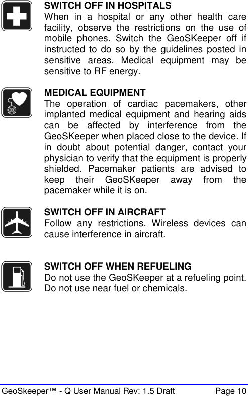  GeoSkeeper™ - Q User Manual Rev: 1.5 Draft  Page 10  SWITCH OFF IN HOSPITALS When  in  a  hospital  or  any  other  health  care facility,  observe  the  restrictions  on  the  use  of mobile  phones.  Switch  the  GeoSKeeper  off  if instructed to do  so  by the  guidelines posted  in sensitive  areas.  Medical  equipment  may  be sensitive to RF energy.   MEDICAL EQUIPMENT The  operation  of  cardiac  pacemakers,  other implanted  medical  equipment  and  hearing  aids can  be  affected  by  interference  from  the GeoSKeeper when placed close to the device. If in  doubt  about  potential  danger,  contact  your physician to verify that the equipment is properly shielded.  Pacemaker  patients  are  advised  to keep  their  GeoSKeeper  away  from  the pacemaker while it is on.     SWITCH OFF IN AIRCRAFT Follow  any  restrictions.  Wireless  devices  can cause interference in aircraft.    SWITCH OFF WHEN REFUELING Do not use the GeoSKeeper at a refueling point. Do not use near fuel or chemicals.  