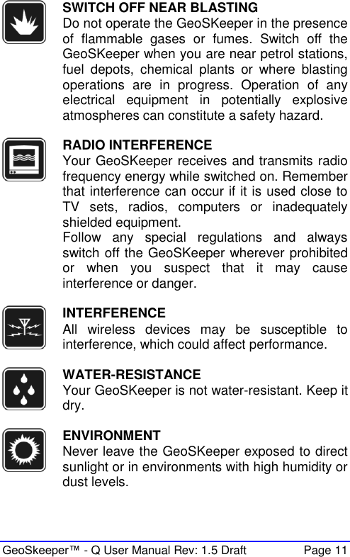  GeoSkeeper™ - Q User Manual Rev: 1.5 Draft  Page 11  SWITCH OFF NEAR BLASTING Do not operate the GeoSKeeper in the presence of  flammable  gases  or  fumes.  Switch  off  the GeoSKeeper when you are near petrol stations, fuel  depots,  chemical  plants  or  where  blasting operations  are  in  progress.  Operation  of  any electrical  equipment  in  potentially  explosive atmospheres can constitute a safety hazard.   RADIO INTERFERENCE Your GeoSKeeper receives and transmits radio frequency energy while switched on. Remember that interference can occur if it is used close to TV  sets,  radios,  computers  or  inadequately shielded equipment.  Follow  any  special  regulations  and  always switch off the GeoSKeeper wherever prohibited or  when  you  suspect  that  it  may  cause interference or danger.   INTERFERENCE All  wireless  devices  may  be  susceptible  to interference, which could affect performance.   WATER-RESISTANCE Your GeoSKeeper is not water-resistant. Keep it dry.   ENVIRONMENT Never leave the GeoSKeeper exposed to direct sunlight or in environments with high humidity or dust levels.  