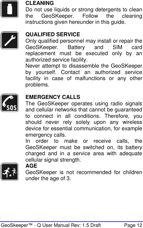  GeoSkeeper™ - Q User Manual Rev: 1.5 Draft  Page 12  CLEANING Do not use liquids or strong detergents to clean the  GeoSKeeper.  Follow  the  cleaning instructions given hereunder in this guide.   QUALIFIED SERVICE Only qualified personnel may install or repair the GeoSKeeper.  Battery  and  SIM  card replacement  must  be  executed  only  by  an authorized service facility. Never attempt to disassemble the GeoSKeeper by  yourself.  Contact  an  authorized  service facility  in  case  of  malfunctions  or  any  other problems.    EMERGENCY CALLS The  GeoSKeeper  operates  using  radio  signals and cellular networks that cannot be guaranteed to  connect  in  all  conditions.  Therefore,  you should  never  rely  solely  upon  any  wireless device for essential communication, for example emergency calls.  In  order  to  make  or  receive  calls,  the GeoSKeeper  must  be  switched  on,  its  battery charged  and  in  a  service  area  with  adequate cellular signal strength.   AGE GeoSKeeper  is  not  recommended  for  children under the age of 3.  