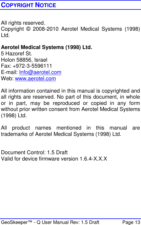  GeoSkeeper™ - Q User Manual Rev: 1.5 Draft  Page 13 COPYRIGHT NOTICE  All rights reserved. Copyright  ©  2008-2010  Aerotel  Medical  Systems  (1998) Ltd.  Aerotel Medical Systems (1998) Ltd. 5 Hazoref St. Holon 58856, Israel Fax: +972-3-5596111 E-mail: Info@aerotel.com Web: www.aerotel.com  All information contained in this manual is copyrighted and all rights are reserved. No part of this document, in whole or  in  part,  may  be  reproduced  or  copied  in  any  form without prior written consent from Aerotel Medical Systems (1998) Ltd.  All  product  names  mentioned  in  this  manual  are trademarks of Aerotel Medical Systems (1998) Ltd.   Document Control: 1.5 Draft  Valid for device firmware version 1.6.4-X.X.X 