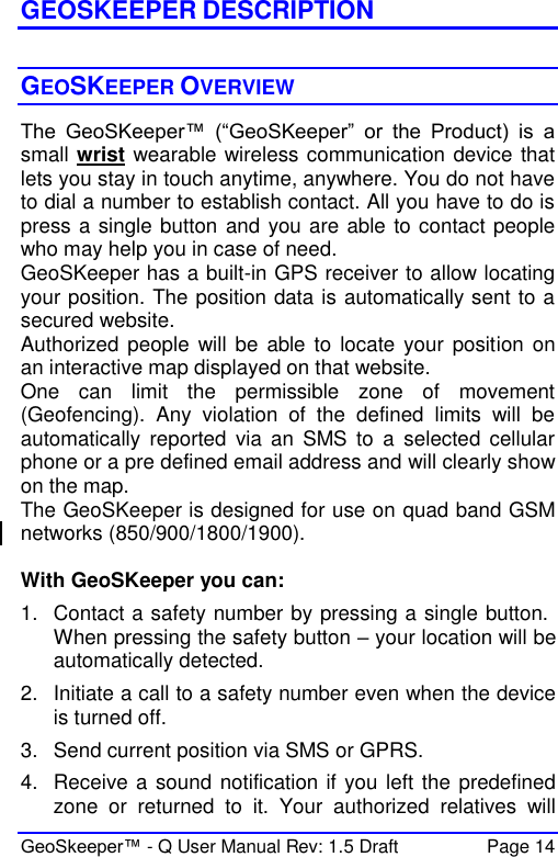  GeoSkeeper™ - Q User Manual Rev: 1.5 Draft  Page 14 GEOSKEEPER DESCRIPTION  GEOSKEEPER OVERVIEW The  GeoSKeeper™  (“GeoSKeeper”  or  the  Product)  is  a small wrist wearable wireless communication device that lets you stay in touch anytime, anywhere. You do not have to dial a number to establish contact. All you have to do is press a single button and you are able to contact people who may help you in case of need.  GeoSKeeper has a built-in GPS receiver to allow locating your position. The position data is automatically sent to a secured website. Authorized people will be  able to locate your  position  on an interactive map displayed on that website. One  can  limit  the  permissible  zone  of  movement (Geofencing).  Any  violation  of  the  defined  limits  will  be automatically  reported  via  an  SMS  to  a  selected  cellular phone or a pre defined email address and will clearly show on the map. The GeoSKeeper is designed for use on quad band GSM networks (850/900/1800/1900).   With GeoSKeeper you can: 1.  Contact a safety number by pressing a single button. When pressing the safety button – your location will be automatically detected. 2.  Initiate a call to a safety number even when the device is turned off. 3.  Send current position via SMS or GPRS. 4.  Receive a sound notification if you left the predefined zone  or  returned  to  it.  Your  authorized  relatives  will 