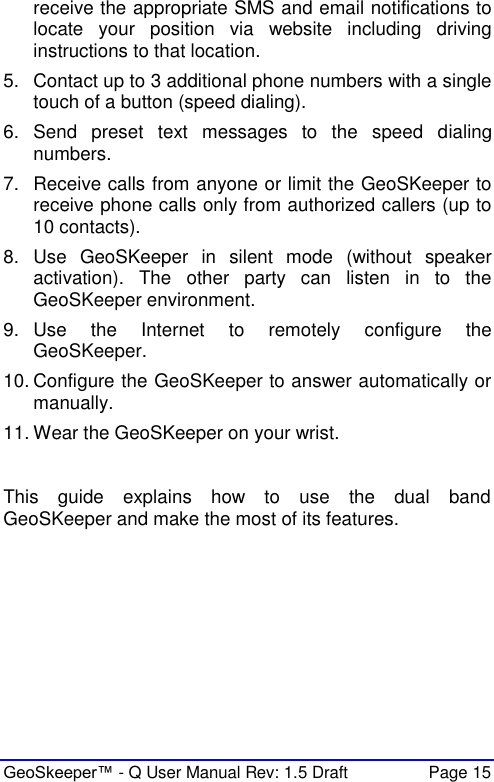  GeoSkeeper™ - Q User Manual Rev: 1.5 Draft  Page 15 receive the appropriate SMS and email notifications to locate  your  position  via  website  including  driving instructions to that location. 5.  Contact up to 3 additional phone numbers with a single touch of a button (speed dialing). 6.  Send  preset  text  messages  to  the  speed  dialing numbers. 7.  Receive calls from anyone or limit the GeoSKeeper to receive phone calls only from authorized callers (up to 10 contacts). 8.  Use  GeoSKeeper  in  silent  mode  (without  speaker activation).  The  other  party  can  listen  in  to  the GeoSKeeper environment. 9.  Use  the  Internet  to  remotely  configure  the GeoSKeeper. 10. Configure the GeoSKeeper to answer automatically or manually. 11. Wear the GeoSKeeper on your wrist.   This  guide  explains  how  to  use  the  dual  band GeoSKeeper and make the most of its features.     