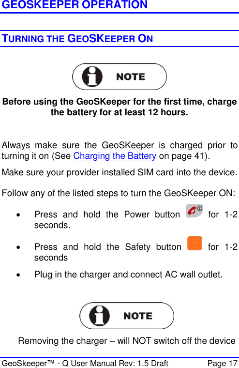  GeoSkeeper™ - Q User Manual Rev: 1.5 Draft  Page 17   GEOSKEEPER OPERATION  TURNING THE GEOSKEEPER ON    Before using the GeoSKeeper for the first time, charge the battery for at least 12 hours.  Always  make  sure  the  GeoSKeeper  is  charged  prior  to turning it on (See Charging the Battery on page 41). Make sure your provider installed SIM card into the device.  Follow any of the listed steps to turn the GeoSKeeper ON:   Press  and  hold  the  Power  button    for  1-2 seconds.   Press  and  hold  the  Safety  button    for  1-2 seconds   Plug in the charger and connect AC wall outlet.    Removing the charger – will NOT switch off the device 