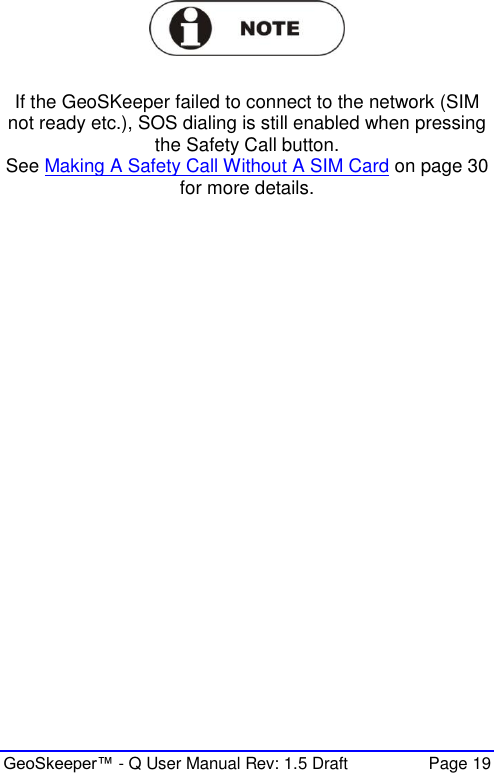  GeoSkeeper™ - Q User Manual Rev: 1.5 Draft  Page 19   If the GeoSKeeper failed to connect to the network (SIM not ready etc.), SOS dialing is still enabled when pressing the Safety Call button. See Making A Safety Call Without A SIM Card on page 30 for more details.   