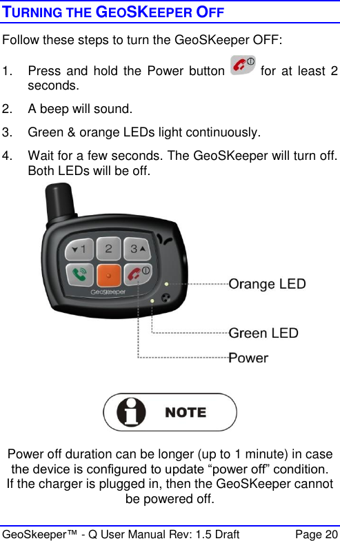  GeoSkeeper™ - Q User Manual Rev: 1.5 Draft  Page 20 TURNING THE GEOSKEEPER OFF  Follow these steps to turn the GeoSKeeper OFF: 1.  Press and  hold  the  Power button    for  at  least 2 seconds. 2.  A beep will sound. 3.  Green &amp; orange LEDs light continuously. 4.  Wait for a few seconds. The GeoSKeeper will turn off. Both LEDs will be off.      Power off duration can be longer (up to 1 minute) in case the device is configured to update “power off” condition. If the charger is plugged in, then the GeoSKeeper cannot be powered off. 