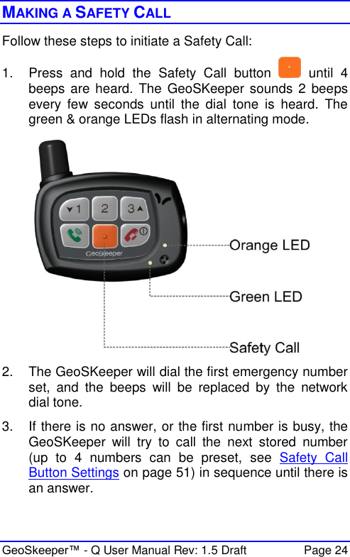 GeoSkeeper™ - Q User Manual Rev: 1.5 Draft  Page 24 MAKING A SAFETY CALL Follow these steps to initiate a Safety Call: 1.  Press  and  hold  the  Safety  Call  button    until  4 beeps are heard. The  GeoSKeeper sounds 2  beeps every  few  seconds  until  the  dial  tone  is  heard.  The green &amp; orange LEDs flash in alternating mode.  2.  The GeoSKeeper will dial the first emergency number set,  and  the  beeps  will  be  replaced  by  the  network dial tone. 3.  If there is no answer, or the first number is busy, the GeoSKeeper  will  try  to  call  the  next  stored  number (up  to  4  numbers  can  be  preset,  see  Safety  Call Button Settings on page 51) in sequence until there is an answer. 