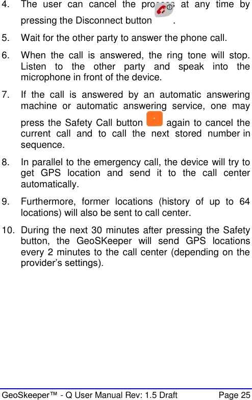  GeoSkeeper™ - Q User Manual Rev: 1.5 Draft  Page 25 4.  The  user  can  cancel  the  process  at  any  time  by pressing the Disconnect button  . 5.  Wait for the other party to answer the phone call. 6.  When  the  call  is  answered,  the  ring  tone  will  stop. Listen  to  the  other  party  and  speak  into  the microphone in front of the device.  7.  If  the  call  is  answered  by  an  automatic  answering machine  or  automatic  answering  service,  one  may press the Safety Call button   again to cancel the current  call  and  to  call  the  next  stored  number in sequence.  8.  In parallel to the emergency call, the device will try to get  GPS  location  and  send  it  to  the  call  center automatically. 9.  Furthermore,  former  locations  (history  of  up  to  64 locations) will also be sent to call center. 10.  During the next 30 minutes after pressing the Safety button,  the  GeoSKeeper  will  send  GPS  locations every 2 minutes to the call center (depending on the provider’s settings).  