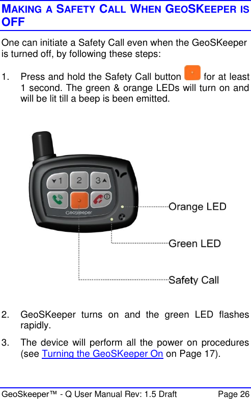  GeoSkeeper™ - Q User Manual Rev: 1.5 Draft  Page 26 MAKING A SAFETY CALL WHEN GEOSKEEPER IS OFF One can initiate a Safety Call even when the GeoSKeeper is turned off, by following these steps: 1.  Press and hold the Safety Call button   for at least 1 second. The green &amp; orange LEDs will turn on and will be lit till a beep is been emitted.     2.  GeoSKeeper  turns  on  and  the  green  LED  flashes rapidly. 3.  The device will perform all the power on procedures (see Turning the GeoSKeeper On on Page 17).  