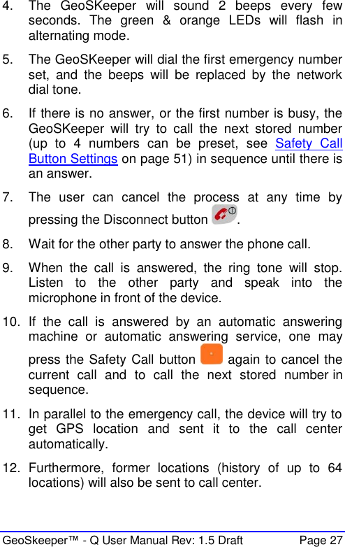  GeoSkeeper™ - Q User Manual Rev: 1.5 Draft  Page 27 4.  The  GeoSKeeper  will  sound  2  beeps  every  few seconds.  The  green  &amp;  orange  LEDs  will  flash  in alternating mode. 5.  The GeoSKeeper will dial the first emergency number set,  and  the  beeps  will  be  replaced  by  the  network dial tone. 6.  If there is no answer, or the first number is busy, the GeoSKeeper  will  try  to  call  the  next  stored  number (up  to  4  numbers  can  be  preset,  see  Safety  Call Button Settings on page 51) in sequence until there is an answer. 7.  The  user  can  cancel  the  process  at  any  time  by pressing the Disconnect button  . 8.  Wait for the other party to answer the phone call. 9.  When  the  call  is  answered,  the  ring  tone  will  stop. Listen  to  the  other  party  and  speak  into  the microphone in front of the device.  10.  If  the  call  is  answered  by  an  automatic  answering machine  or  automatic  answering  service,  one  may press the Safety Call button   again to cancel the current  call  and  to  call  the  next  stored  number in sequence.  11.  In parallel to the emergency call, the device will try to get  GPS  location  and  sent  it  to  the  call  center automatically. 12.  Furthermore,  former  locations  (history  of  up  to  64 locations) will also be sent to call center. 