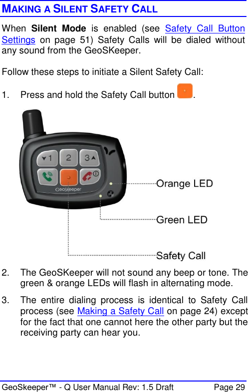  GeoSkeeper™ - Q User Manual Rev: 1.5 Draft  Page 29 MAKING A SILENT SAFETY CALL  When  Silent  Mode  is  enabled  (see  Safety  Call  Button Settings  on  page  51)  Safety  Calls  will  be  dialed  without any sound from the GeoSKeeper.   Follow these steps to initiate a Silent Safety Call: 1.  Press and hold the Safety Call button  .  2.  The GeoSKeeper will not sound any beep or tone. The green &amp; orange LEDs will flash in alternating mode. 3.  The  entire  dialing  process  is  identical  to  Safety  Call process (see Making a Safety Call on page 24) except for the fact that one cannot here the other party but the receiving party can hear you.  