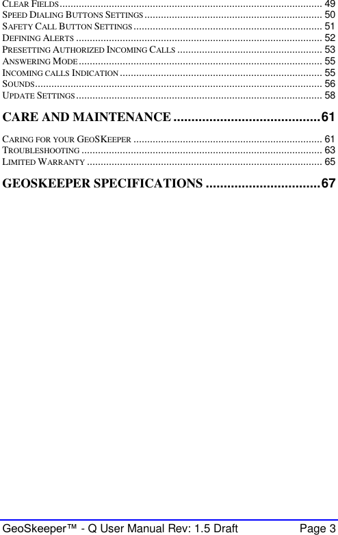  GeoSkeeper™ - Q User Manual Rev: 1.5 Draft  Page 3 CLEAR FIELDS ................................................................................................ 49 SPEED DIALING BUTTONS SETTINGS ................................................................. 50 SAFETY CALL BUTTON SETTINGS ..................................................................... 51 DEFINING ALERTS .......................................................................................... 52 PRESETTING AUTHORIZED INCOMING CALLS ..................................................... 53 ANSWERING MODE ......................................................................................... 55 INCOMING CALLS INDICATION .......................................................................... 55 SOUNDS ......................................................................................................... 56 UPDATE SETTINGS .......................................................................................... 58 CARE AND MAINTENANCE ......................................... 61 CARING FOR YOUR GEOSKEEPER ..................................................................... 61 TROUBLESHOOTING ........................................................................................ 63 LIMITED WARRANTY ...................................................................................... 65 GEOSKEEPER SPECIFICATIONS ................................ 67    