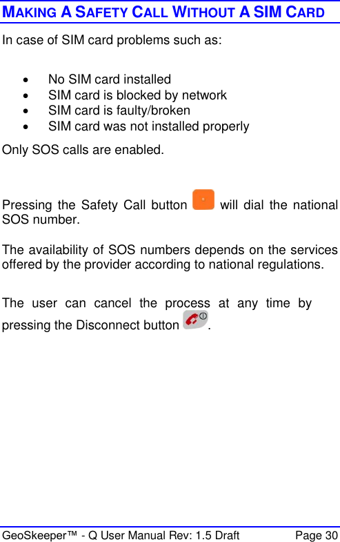  GeoSkeeper™ - Q User Manual Rev: 1.5 Draft  Page 30 MAKING A SAFETY CALL WITHOUT A SIM CARD In case of SIM card problems such as:    No SIM card installed   SIM card is blocked by network   SIM card is faulty/broken   SIM card was not installed properly Only SOS calls are enabled.  Pressing  the Safety Call  button   will  dial the  national SOS number.  The availability of SOS numbers depends on the services offered by the provider according to national regulations.  The  user  can  cancel  the  process  at  any  time  by pressing the Disconnect button  .   