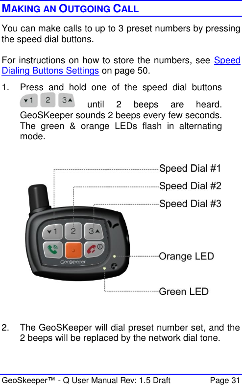  GeoSkeeper™ - Q User Manual Rev: 1.5 Draft  Page 31 MAKING AN OUTGOING CALL You can make calls to up to 3 preset numbers by pressing the speed dial buttons.  For instructions on how to store the numbers, see Speed Dialing Buttons Settings on page 50.  1.  Press  and  hold  one  of  the  speed  dial  buttons   until  2  beeps  are  heard. GeoSKeeper sounds 2 beeps every few seconds. The  green  &amp;  orange  LEDs  flash  in  alternating mode.     2.  The GeoSKeeper will dial preset number set, and the 2 beeps will be replaced by the network dial tone. 