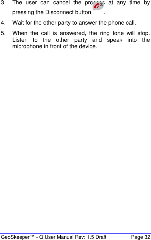  GeoSkeeper™ - Q User Manual Rev: 1.5 Draft  Page 32 3.  The  user  can  cancel  the  process  at  any  time  by pressing the Disconnect button  . 4.  Wait for the other party to answer the phone call. 5.  When  the  call  is  answered,  the  ring  tone  will  stop. Listen  to  the  other  party  and  speak  into  the microphone in front of the device.    
