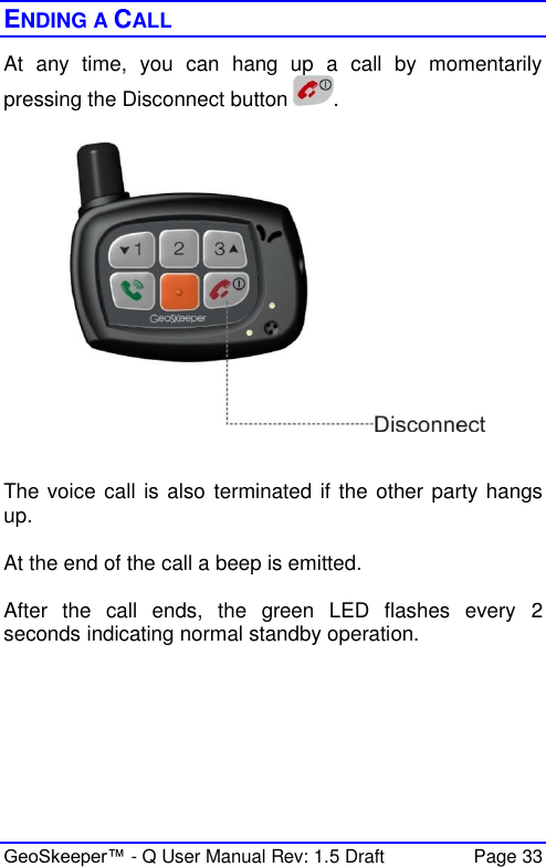  GeoSkeeper™ - Q User Manual Rev: 1.5 Draft  Page 33 ENDING A CALL At  any  time,  you  can  hang  up  a  call  by  momentarily pressing the Disconnect button  .     The voice call is also  terminated if the other party hangs up.  At the end of the call a beep is emitted.  After  the  call  ends,  the  green  LED  flashes  every  2 seconds indicating normal standby operation.  