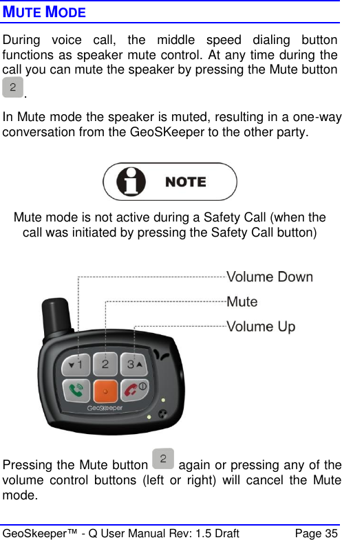  GeoSkeeper™ - Q User Manual Rev: 1.5 Draft  Page 35 MUTE MODE During  voice  call,  the  middle  speed  dialing  button functions as speaker mute control. At any time during the call you can mute the speaker by pressing the Mute button . In Mute mode the speaker is muted, resulting in a one-way conversation from the GeoSKeeper to the other party.   Mute mode is not active during a Safety Call (when the call was initiated by pressing the Safety Call button)   Pressing the Mute button   again or pressing any of the volume  control  buttons  (left  or  right)  will  cancel  the  Mute mode. 