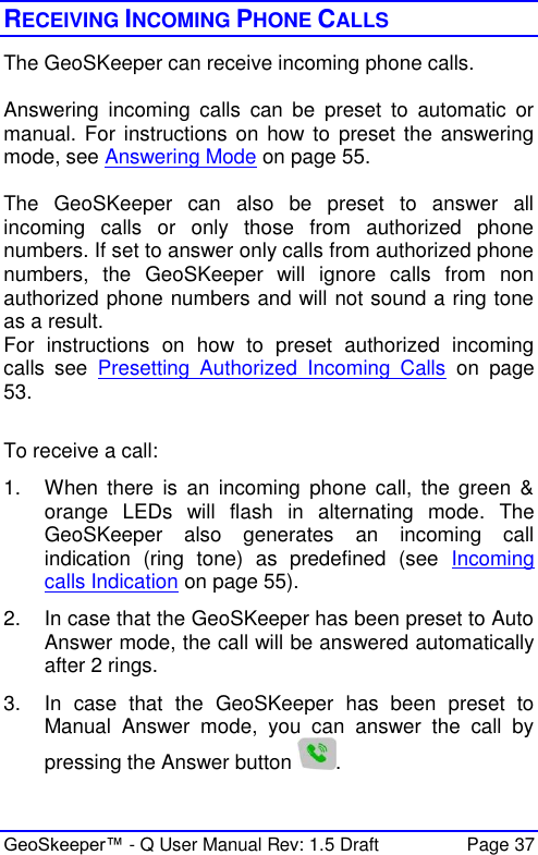  GeoSkeeper™ - Q User Manual Rev: 1.5 Draft  Page 37 RECEIVING INCOMING PHONE CALLS The GeoSKeeper can receive incoming phone calls.  Answering  incoming  calls  can  be  preset  to  automatic  or manual. For instructions on how to preset the  answering mode, see Answering Mode on page 55.  The  GeoSKeeper  can  also  be  preset  to  answer  all incoming  calls  or  only  those  from  authorized  phone numbers. If set to answer only calls from authorized phone numbers,  the  GeoSKeeper  will  ignore  calls  from  non authorized phone numbers and will not sound a ring tone as a result. For  instructions  on  how  to  preset  authorized  incoming calls  see  Presetting  Authorized  Incoming  Calls  on  page 53.  To receive a call: 1.  When  there  is  an  incoming  phone  call,  the  green  &amp; orange  LEDs  will  flash  in  alternating  mode.  The GeoSKeeper  also  generates  an  incoming  call indication  (ring  tone)  as  predefined  (see  Incoming calls Indication on page 55). 2.  In case that the GeoSKeeper has been preset to Auto Answer mode, the call will be answered automatically after 2 rings. 3.  In  case  that  the  GeoSKeeper  has  been  preset  to Manual  Answer  mode,  you  can  answer  the  call  by pressing the Answer button  . 
