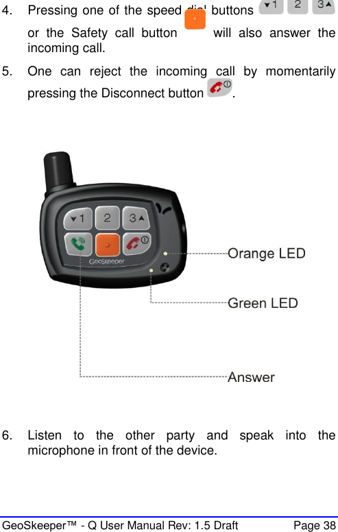  GeoSkeeper™ - Q User Manual Rev: 1.5 Draft  Page 38 4.  Pressing one of the speed dial buttons   or  the  Safety  call  button    will  also  answer  the incoming call. 5.  One  can  reject  the  incoming  call  by  momentarily pressing the Disconnect button  .      6.  Listen  to  the  other  party  and  speak  into  the microphone in front of the device.   