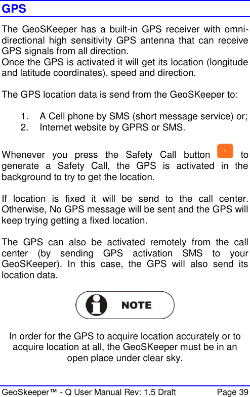  GeoSkeeper™ - Q User Manual Rev: 1.5 Draft  Page 39 GPS The GeoSKeeper has a  built-in  GPS receiver  with omni-directional  high sensitivity  GPS antenna that can receive GPS signals from all direction. Once the GPS is activated it will get its location (longitude and latitude coordinates), speed and direction.  The GPS location data is send from the GeoSKeeper to:  1.  A Cell phone by SMS (short message service) or; 2.  Internet website by GPRS or SMS.  Whenever  you  press  the  Safety  Call  button    to generate  a  Safety  Call,  the  GPS  is  activated  in  the background to try to get the location.  If  location  is  fixed  it  will  be  send  to  the  call  center. Otherwise, No GPS message will be sent and the GPS will keep trying getting a fixed location.   The  GPS  can  also  be  activated  remotely  from  the  call center  (by  sending  GPS  activation  SMS  to  your GeoSKeeper).  In  this  case,  the  GPS  will  also  send  its location data.     In order for the GPS to acquire location accurately or to acquire location at all, the GeoSKeeper must be in an open place under clear sky.  