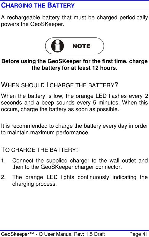  GeoSkeeper™ - Q User Manual Rev: 1.5 Draft  Page 41 CHARGING THE BATTERY A rechargeable battery that must be charged periodically powers the GeoSKeeper.    Before using the GeoSKeeper for the first time, charge the battery for at least 12 hours.  WHEN SHOULD I CHARGE THE BATTERY?  When the battery is low, the orange LED flashes every 2 seconds and a beep sounds every 5 minutes. When this occurs, charge the battery as soon as possible.  It is recommended to charge the battery every day in order to maintain maximum performance.  TO CHARGE THE BATTERY: 1.  Connect  the  supplied  charger  to  the  wall  outlet  and then to the GeoSKeeper charger connector.  2.  The  orange  LED  lights  continuously  indicating  the charging process.   