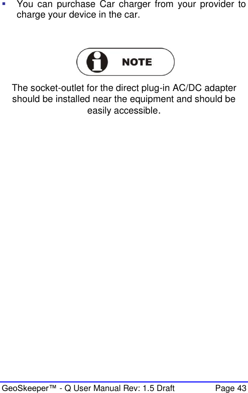  GeoSkeeper™ - Q User Manual Rev: 1.5 Draft  Page 43  You can  purchase  Car  charger  from  your  provider  to charge your device in the car.    The socket-outlet for the direct plug-in AC/DC adapter should be installed near the equipment and should be easily accessible.  