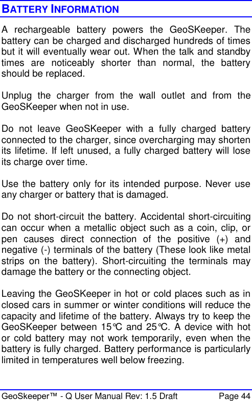  GeoSkeeper™ - Q User Manual Rev: 1.5 Draft  Page 44 BATTERY INFORMATION A  rechargeable  battery  powers  the  GeoSKeeper.  The battery can be charged and discharged hundreds of times but it will eventually wear out. When the talk and standby times  are  noticeably  shorter  than  normal,  the  battery should be replaced.  Unplug  the  charger  from  the  wall  outlet  and  from  the GeoSKeeper when not in use.  Do  not  leave  GeoSKeeper  with  a  fully  charged  battery connected to the charger, since overcharging may shorten its lifetime. If left unused, a fully charged battery will lose its charge over time.  Use the  battery only for its  intended purpose. Never use any charger or battery that is damaged.  Do not short-circuit the battery. Accidental short-circuiting can occur when a metallic object such as a coin, clip, or pen  causes  direct  connection  of  the  positive  (+)  and negative (-) terminals of the battery (These look like metal strips  on  the  battery).  Short-circuiting  the  terminals  may damage the battery or the connecting object.  Leaving the GeoSKeeper in hot or cold places such as in closed cars in summer or winter conditions will reduce the capacity and lifetime of the battery. Always try to keep the GeoSKeeper between 15°C and 25°C.  A device with  hot or cold battery may not work temporarily, even when the battery is fully charged. Battery performance is particularly limited in temperatures well below freezing.  