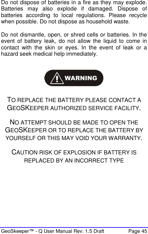  GeoSkeeper™ - Q User Manual Rev: 1.5 Draft  Page 45 Do not dispose of batteries in a fire as they may explode. Batteries  may  also  explode  if  damaged.  Dispose  of batteries  according  to  local  regulations.  Please  recycle when possible. Do not dispose as household waste.  Do not dismantle, open, or shred cells or batteries. In the event  of  battery  leak,  do  not  allow  the  liquid  to  come  in contact  with  the  skin  or  eyes.  In  the  event  of  leak  or  a hazard seek medical help immediately.     TO REPLACE THE BATTERY PLEASE CONTACT A GEOSKEEPER AUTHORIZED SERVICE FACILITY.  NO ATTEMPT SHOULD BE MADE TO OPEN THE GEOSKEEPER OR TO REPLACE THE BATTERY BY YOURSELF OR THIS MAY VOID YOUR WARRANTY.  CAUTION RISK OF EXPLOSION IF BATTERY IS REPLACED BY AN INCORRECT TYPE     