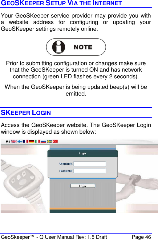  GeoSkeeper™ - Q User Manual Rev: 1.5 Draft  Page 46 GEOSKEEPER SETUP VIA THE INTERNET Your GeoSKeeper service provider may provide you with a  website  address  for  configuring  or  updating  your GeoSKeeper settings remotely online.    Prior to submitting configuration or changes make sure that the GeoSKeeper is turned ON and has network connection (green LED flashes every 2 seconds). When the GeoSKeeper is being updated beep(s) will be emitted.  SKEEPER LOGIN  Access the GeoSKeeper website. The GeoSKeeper Login window is displayed as shown below:   