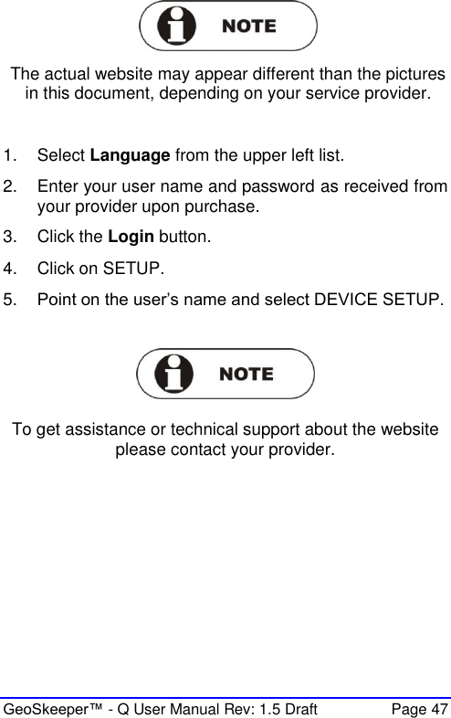  GeoSkeeper™ - Q User Manual Rev: 1.5 Draft  Page 47  The actual website may appear different than the pictures in this document, depending on your service provider.  1.  Select Language from the upper left list. 2.  Enter your user name and password as received from your provider upon purchase. 3.  Click the Login button.  4.  Click on SETUP. 5. Point on the user’s name and select DEVICE SETUP.     To get assistance or technical support about the website please contact your provider.  