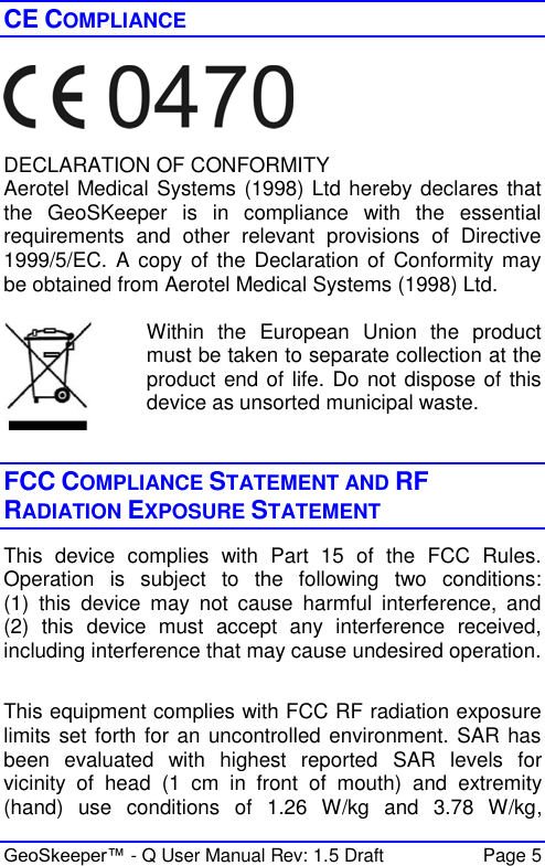  GeoSkeeper™ - Q User Manual Rev: 1.5 Draft  Page 5 CE COMPLIANCE    DECLARATION OF CONFORMITY Aerotel Medical Systems (1998) Ltd hereby declares that the  GeoSKeeper  is  in  compliance  with  the  essential requirements  and  other  relevant  provisions  of  Directive 1999/5/EC. A copy  of the Declaration  of  Conformity may be obtained from Aerotel Medical Systems (1998) Ltd.   Within  the  European  Union  the  product must be taken to separate collection at the product end of life. Do not dispose of this device as unsorted municipal waste.   FCC COMPLIANCE STATEMENT AND RF RADIATION EXPOSURE STATEMENT This  device  complies  with  Part  15  of  the  FCC  Rules. Operation  is  subject  to  the  following  two  conditions: (1)  this  device  may  not  cause  harmful  interference,  and (2)  this  device  must  accept  any  interference  received, including interference that may cause undesired operation.  This equipment complies with FCC RF radiation exposure limits set forth for an uncontrolled environment. SAR has been  evaluated  with  highest  reported  SAR  levels  for vicinity  of  head  (1  cm  in  front  of  mouth) and  extremity (hand)  use  conditions  of  1.26  W/kg  and  3.78  W/kg, 