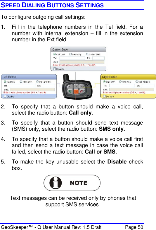  GeoSkeeper™ - Q User Manual Rev: 1.5 Draft  Page 50 SPEED DIALING BUTTONS SETTINGS To configure outgoing call settings:  1.  Fill  in  the  telephone  numbers  in  the  Tel  field.  For  a number with internal  extension – fill in the extension number in the Ext field.  2.  To  specify  that  a  button  should  make  a  voice  call, select the radio button: Call only.  3.  To  specify  that  a  button  should  send  text  message (SMS) only, select the radio button: SMS only.  4.  To specify that a button should make a voice call first and then send a text message in case the voice call failed, select the radio button: Call or SMS.  5.  To make the key unusable select the  Disable check box.   Text messages can be received only by phones that support SMS services. 