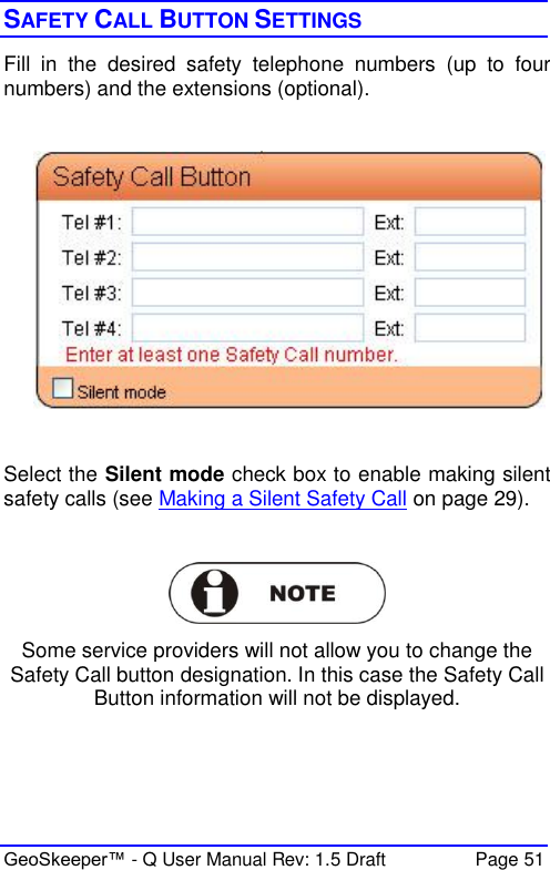  GeoSkeeper™ - Q User Manual Rev: 1.5 Draft  Page 51 SAFETY CALL BUTTON SETTINGS Fill  in  the  desired  safety  telephone  numbers  (up  to  four numbers) and the extensions (optional).    Select the Silent mode check box to enable making silent safety calls (see Making a Silent Safety Call on page 29).   Some service providers will not allow you to change the Safety Call button designation. In this case the Safety Call Button information will not be displayed.  