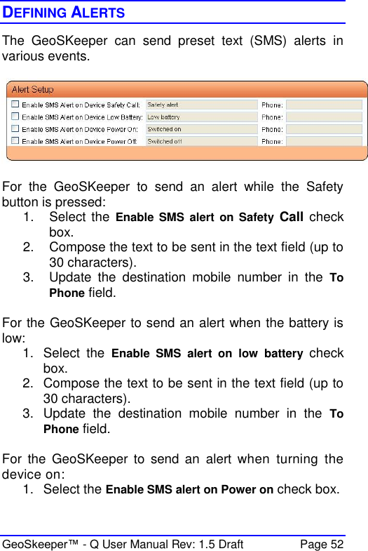  GeoSkeeper™ - Q User Manual Rev: 1.5 Draft  Page 52 DEFINING ALERTS The  GeoSKeeper  can  send  preset  text  (SMS)  alerts  in various events.     For  the  GeoSKeeper  to  send  an  alert  while  the  Safety button is pressed: 1.  Select the Enable SMS  alert on  Safety Call  check box. 2.  Compose the text to be sent in the text field (up to 30 characters). 3.  Update  the  destination  mobile  number  in  the  To Phone field.  For the GeoSKeeper to send an alert when the battery is low: 1.  Select  the  Enable  SMS  alert  on  low  battery  check box. 2.  Compose the text to be sent in the text field (up to 30 characters). 3.  Update  the  destination  mobile  number  in  the  To Phone field.  For  the  GeoSKeeper  to  send  an  alert  when  turning  the device on: 1.  Select the Enable SMS alert on Power on check box. 