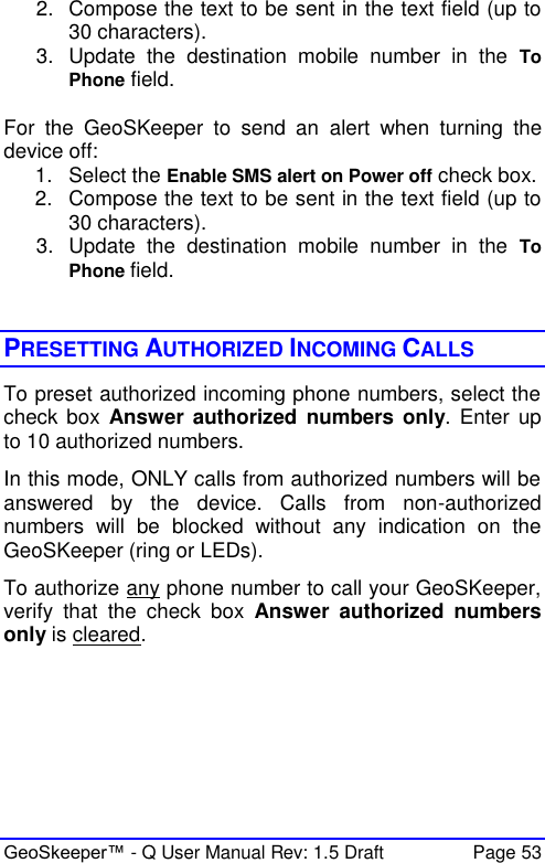  GeoSkeeper™ - Q User Manual Rev: 1.5 Draft  Page 53 2.  Compose the text to be sent in the text field (up to 30 characters). 3.  Update  the  destination  mobile  number  in  the  To Phone field.  For  the  GeoSKeeper  to  send  an  alert  when  turning  the device off: 1.  Select the Enable SMS alert on Power off check box. 2.  Compose the text to be sent in the text field (up to 30 characters). 3.  Update  the  destination  mobile  number  in  the  To Phone field.    PRESETTING AUTHORIZED INCOMING CALLS To preset authorized incoming phone numbers, select the check  box  Answer  authorized numbers only. Enter  up to 10 authorized numbers.  In this mode, ONLY calls from authorized numbers will be answered  by  the  device.  Calls  from  non-authorized numbers  will  be  blocked  without  any  indication  on  the GeoSKeeper (ring or LEDs). To authorize any phone number to call your GeoSKeeper, verify  that  the  check  box  Answer  authorized numbers only is cleared.   
