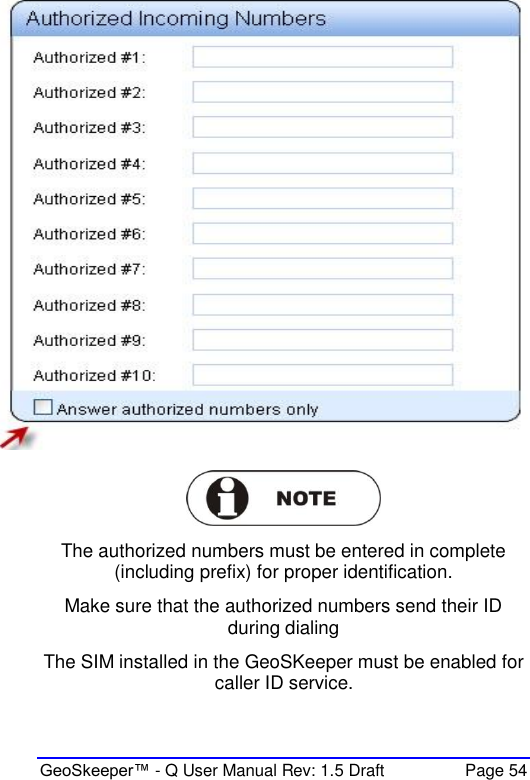  GeoSkeeper™ - Q User Manual Rev: 1.5 Draft  Page 54   The authorized numbers must be entered in complete (including prefix) for proper identification. Make sure that the authorized numbers send their ID during dialing The SIM installed in the GeoSKeeper must be enabled for caller ID service. 