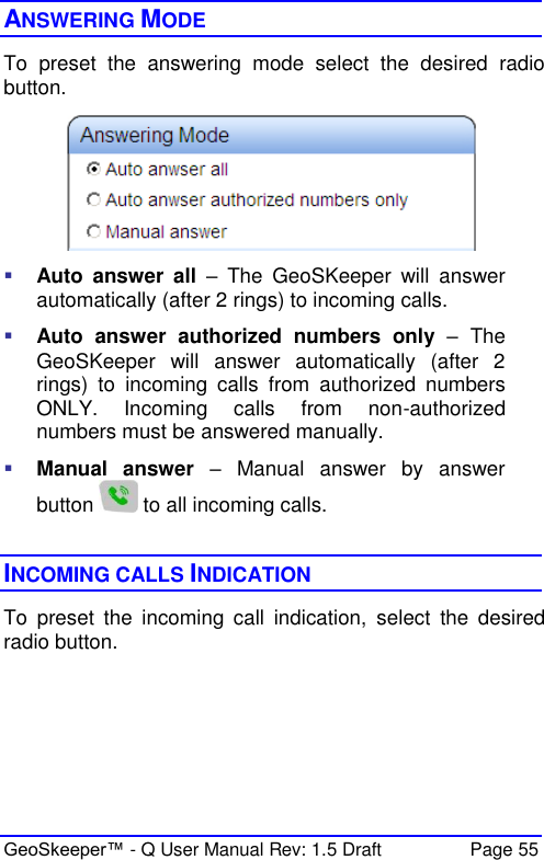  GeoSkeeper™ - Q User Manual Rev: 1.5 Draft  Page 55 ANSWERING MODE To  preset  the  answering  mode  select  the  desired  radio button.    Auto  answer  all  –  The  GeoSKeeper  will  answer automatically (after 2 rings) to incoming calls.  Auto  answer  authorized  numbers  only –  The GeoSKeeper  will  answer  automatically  (after  2 rings)  to  incoming  calls  from  authorized  numbers ONLY.  Incoming  calls  from  non-authorized numbers must be answered manually.  Manual  answer –  Manual  answer  by  answer button   to all incoming calls.  INCOMING CALLS INDICATION To  preset  the  incoming  call  indication,  select  the  desired radio button.  