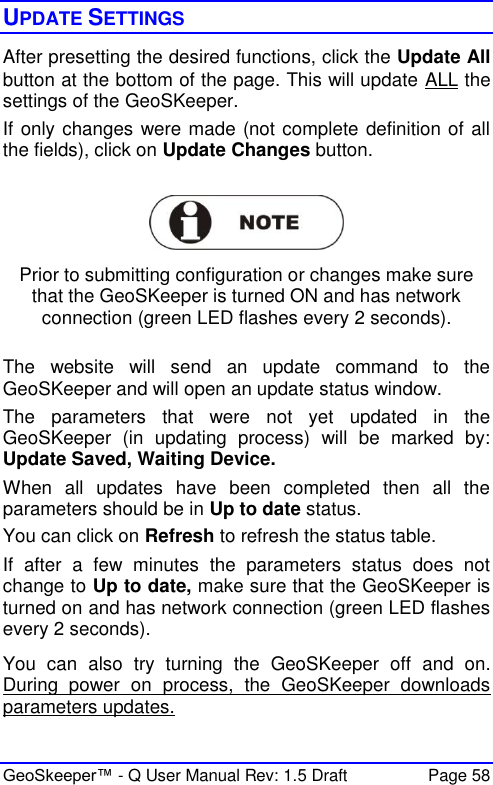  GeoSkeeper™ - Q User Manual Rev: 1.5 Draft  Page 58 UPDATE SETTINGS After presetting the desired functions, click the Update All button at the bottom of the page. This will update ALL the settings of the GeoSKeeper.  If only changes were made (not complete definition of all the fields), click on Update Changes button.    Prior to submitting configuration or changes make sure that the GeoSKeeper is turned ON and has network connection (green LED flashes every 2 seconds).  The  website  will  send  an  update  command  to  the GeoSKeeper and will open an update status window.  The  parameters  that  were  not  yet  updated  in  the GeoSKeeper  (in  updating  process)  will  be  marked  by: Update Saved, Waiting Device.  When  all  updates  have  been  completed  then  all  the parameters should be in Up to date status. You can click on Refresh to refresh the status table. If  after  a  few  minutes  the  parameters  status  does  not change to Up to date, make sure that the GeoSKeeper is turned on and has network connection (green LED flashes every 2 seconds). You  can  also  try  turning  the  GeoSKeeper  off  and  on. During  power  on  process,  the  GeoSKeeper  downloads parameters updates. 