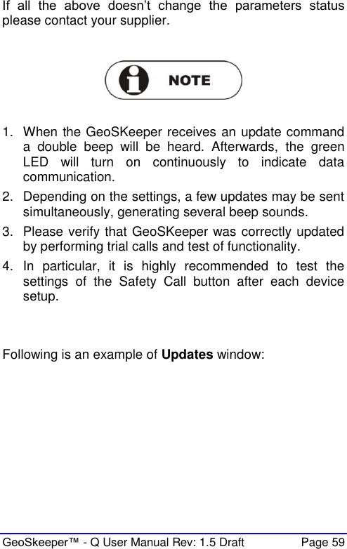  GeoSkeeper™ - Q User Manual Rev: 1.5 Draft  Page 59 If  all  the  above  doesn’t  change  the  parameters  status please contact your supplier.    1.  When the GeoSKeeper receives an update command a  double  beep  will  be  heard.  Afterwards,  the  green LED  will  turn  on  continuously  to  indicate  data communication. 2.  Depending on the settings, a few updates may be sent simultaneously, generating several beep sounds. 3.  Please verify that GeoSKeeper was correctly updated by performing trial calls and test of functionality. 4.  In  particular,  it  is  highly  recommended  to  test  the settings  of  the  Safety  Call  button  after  each  device setup.   Following is an example of Updates window: 