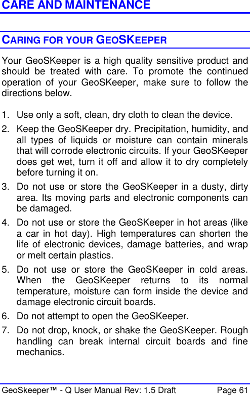  GeoSkeeper™ - Q User Manual Rev: 1.5 Draft  Page 61 CARE AND MAINTENANCE  CARING FOR YOUR GEOSKEEPER Your GeoSKeeper is a high quality sensitive product and should  be  treated  with  care.  To  promote  the  continued operation  of  your  GeoSKeeper,  make  sure  to  follow  the directions below.   1.  Use only a soft, clean, dry cloth to clean the device. 2.  Keep the GeoSKeeper dry. Precipitation, humidity, and all  types  of  liquids  or  moisture  can  contain  minerals that will corrode electronic circuits. If your GeoSKeeper does get wet, turn it off and allow it to dry completely before turning it on. 3.  Do not use or store the GeoSKeeper in a dusty, dirty area. Its moving parts and electronic components can be damaged. 4.  Do not use or store the GeoSKeeper in hot areas (like a car in  hot day). High  temperatures can  shorten the life of electronic devices, damage batteries, and wrap or melt certain plastics. 5.  Do  not  use  or  store  the  GeoSKeeper  in  cold  areas. When  the  GeoSKeeper  returns  to  its  normal temperature, moisture can form inside the device and damage electronic circuit boards. 6.  Do not attempt to open the GeoSKeeper. 7.  Do not drop, knock, or shake the GeoSKeeper. Rough handling  can  break  internal  circuit  boards  and  fine mechanics. 