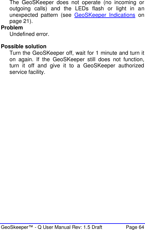  GeoSkeeper™ - Q User Manual Rev: 1.5 Draft  Page 64 The  GeoSKeeper  does  not  operate  (no  incoming  or outgoing  calls)  and  the  LEDs  flash  or  light  in  an unexpected  pattern  (see  GeoSKeeper  Indications  on page 21).  Problem Undefined error.  Possible solution Turn the GeoSKeeper off, wait for 1 minute and turn it on  again.  If  the  GeoSKeeper  still  does  not  function, turn  it  off  and  give  it  to  a  GeoSKeeper  authorized service facility.   