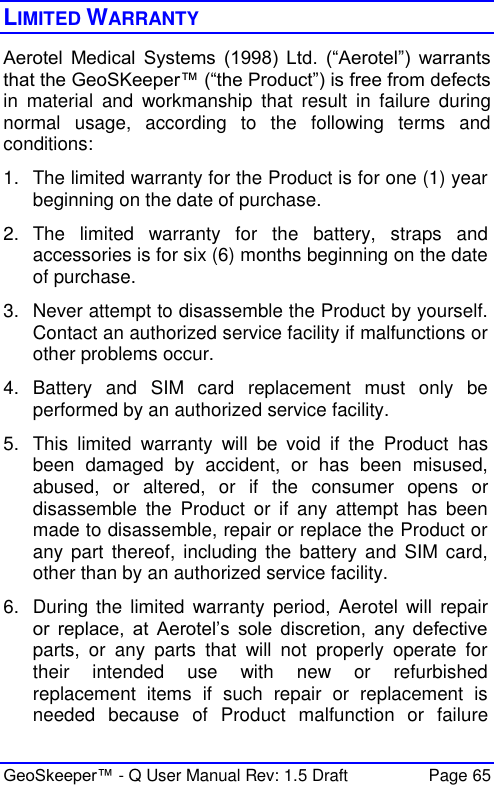  GeoSkeeper™ - Q User Manual Rev: 1.5 Draft  Page 65 LIMITED WARRANTY Aerotel  Medical  Systems  (1998)  Ltd.  (“Aerotel”)  warrants that the GeoSKeeper™ (“the Product”) is free from defects in  material  and  workmanship  that  result  in  failure  during normal  usage,  according  to  the  following  terms  and conditions:  1.  The limited warranty for the Product is for one (1) year beginning on the date of purchase. 2.  The  limited  warranty  for  the  battery,  straps  and accessories is for six (6) months beginning on the date of purchase.  3.  Never attempt to disassemble the Product by yourself. Contact an authorized service facility if malfunctions or other problems occur.  4.  Battery  and  SIM  card  replacement  must  only  be performed by an authorized service facility. 5.  This  limited  warranty  will  be  void  if  the  Product  has been  damaged  by  accident,  or  has  been  misused, abused,  or  altered,  or  if  the  consumer  opens  or disassemble  the  Product  or  if  any  attempt  has  been made to disassemble, repair or replace the Product or any  part  thereof,  including  the  battery  and  SIM  card, other than by an authorized service facility.  6.  During  the  limited  warranty  period, Aerotel  will  repair or  replace,  at  Aerotel’s  sole  discretion,  any  defective parts,  or  any  parts  that  will  not  properly  operate  for their  intended  use  with  new  or  refurbished replacement  items  if  such  repair  or  replacement  is needed  because  of  Product  malfunction  or  failure 