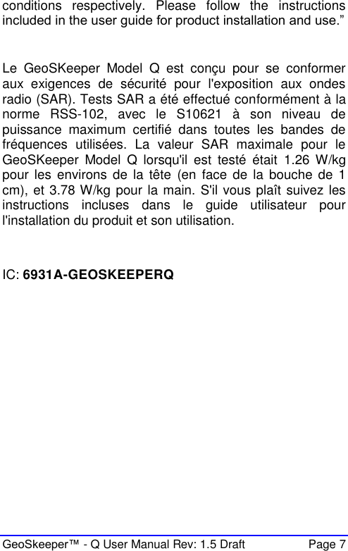  GeoSkeeper™ - Q User Manual Rev: 1.5 Draft  Page 7 conditions  respectively.  Please  follow  the  instructions included in the user guide for product installation and use.”  Le  GeoSKeeper  Model  Q  est  conçu  pour  se  conformer aux  exigences  de  sécurité  pour  l&apos;exposition  aux  ondes radio (SAR). Tests SAR a été effectué conformément à la norme  RSS-102,  avec  le  S10621  à  son  niveau  de puissance  maximum  certifié  dans  toutes  les  bandes  de fréquences  utilisées.  La  valeur  SAR  maximale  pour  le GeoSKeeper  Model  Q  lorsqu&apos;il  est  testé  était  1.26  W/kg pour  les  environs  de  la  tête  (en  face  de  la  bouche de 1 cm), et 3.78 W/kg pour la main. S&apos;il vous plaît suivez les instructions  incluses  dans  le  guide  utilisateur  pour l&apos;installation du produit et son utilisation.   IC: 6931A-GEOSKEEPERQ    